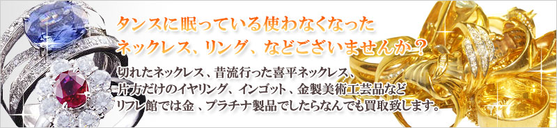 タンスに眠っている使わなくなったネックレス、リング、などございませんか？切れたネックレス、昔流行った喜平ネックレス、片方だけのイヤリング、インゴット、金製美術工芸品などリフレ館では金、プラチナ製品でしたらなんでも買取致します。